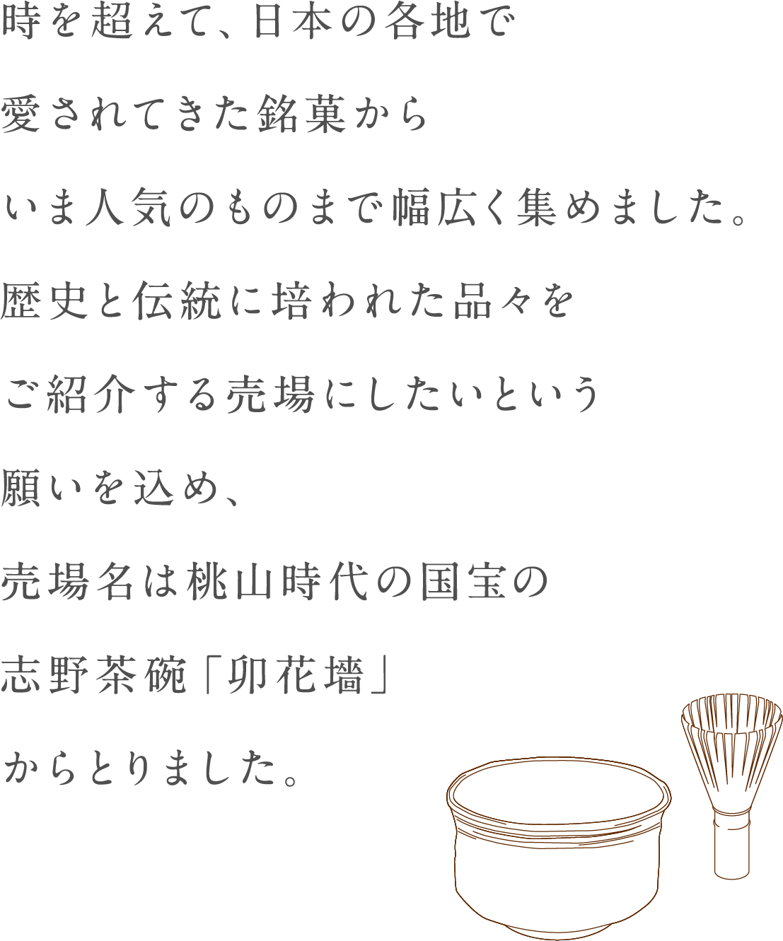 超出时候，现在到受欢迎的东西从被在日本的各地爱的銘菓广泛地集中起来了。拥挤，销售区名从桃山时代的国宝的志野茶碗"卯花墻"拿想把被历史和传统培养的东西换成介绍的销售区的愿望了。